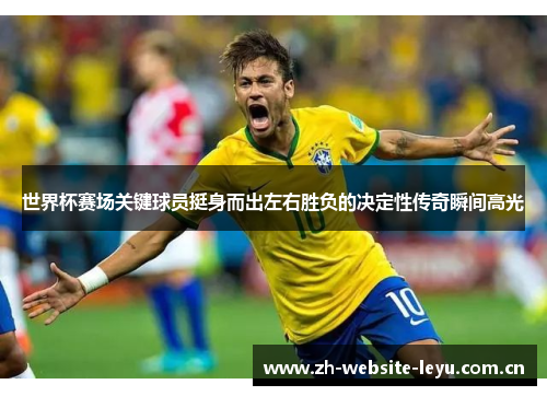 世界杯赛场关键球员挺身而出左右胜负的决定性传奇瞬间高光 世界杯赛场关键球员挺身而出左右胜负的决定性传奇瞬间高光