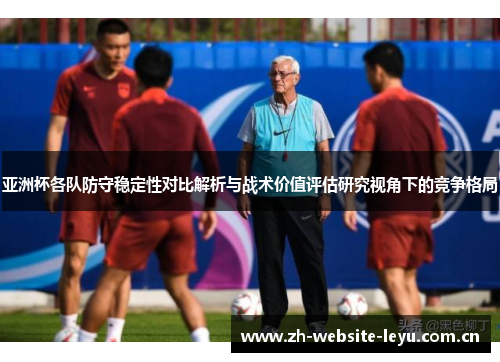 亚洲杯各队防守稳定性对比解析与战术价值评估研究视角下的竞争格局 亚洲杯各队防守稳定性对比解析与战术价值评估研究视角下的竞争格局