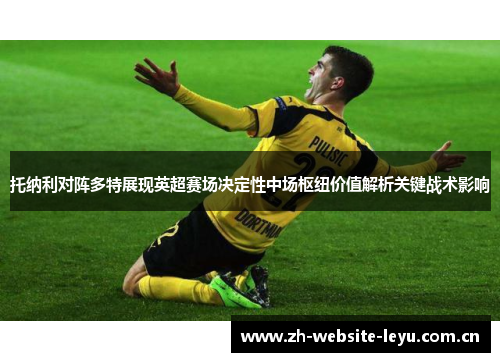 托纳利对阵多特展现英超赛场决定性中场枢纽价值解析关键战术影响